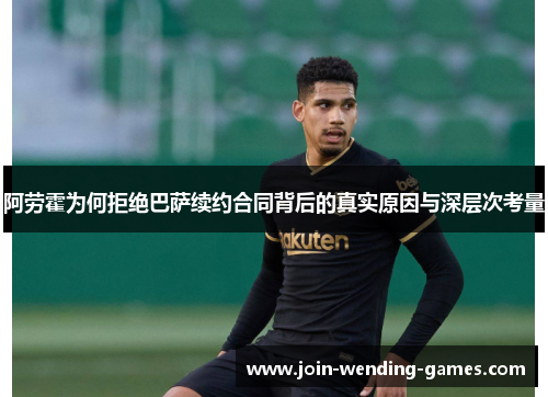 阿劳霍为何拒绝巴萨续约合同背后的真实原因与深层次考量