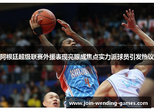 阿根廷超级联赛外援表现亮眼成焦点实力派球员引发热议