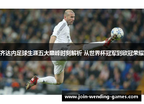 齐达内足球生涯五大巅峰时刻解析 从世界杯冠军到欧冠荣耀 齐达内足球生涯五大巅峰时刻解析 从世界杯冠军到欧冠荣耀