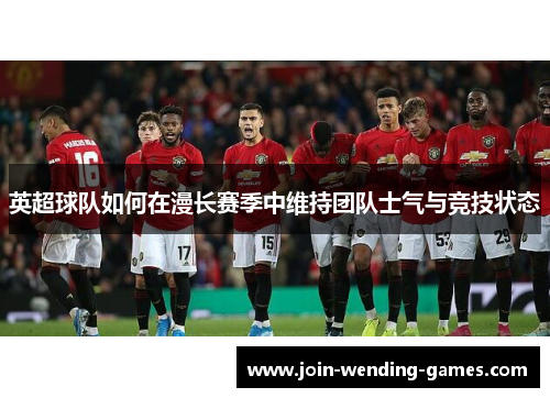 英超球队如何在漫长赛季中维持团队士气与竞技状态 英超球队如何在漫长赛季中维持团队士气与竞技状态