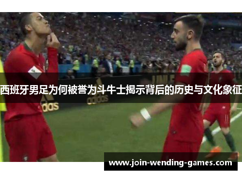西班牙男足为何被誉为斗牛士揭示背后的历史与文化象征