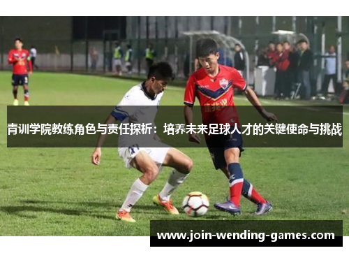 青训学院教练角色与责任探析:培养未来足球人才的关键使命与挑战 青训学院教练角色与责任探析:培养未来足球人才的关键使命与挑战